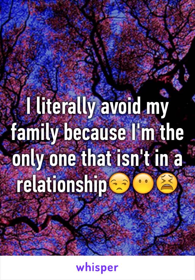 I literally avoid my family because I'm the only one that isn't in a relationship😒😶😫