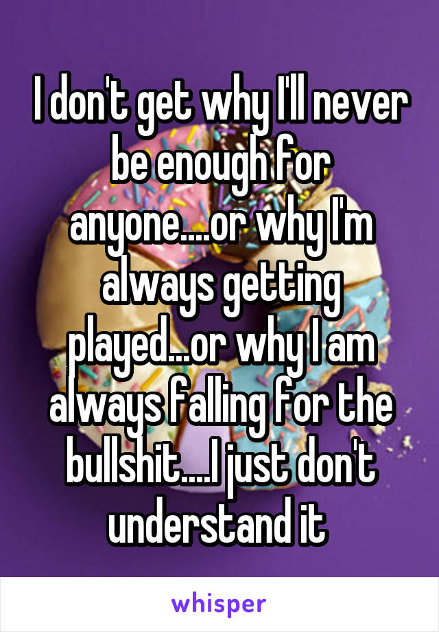 I don't get why I'll never be enough for anyone....or why I'm always getting played...or why I am always falling for the bullshit....I just don't understand it 