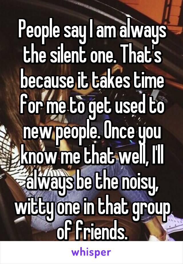 People say I am always the silent one. That's because it takes time for me to get used to new people. Once you know me that well, I'll always be the noisy, witty one in that group of friends.