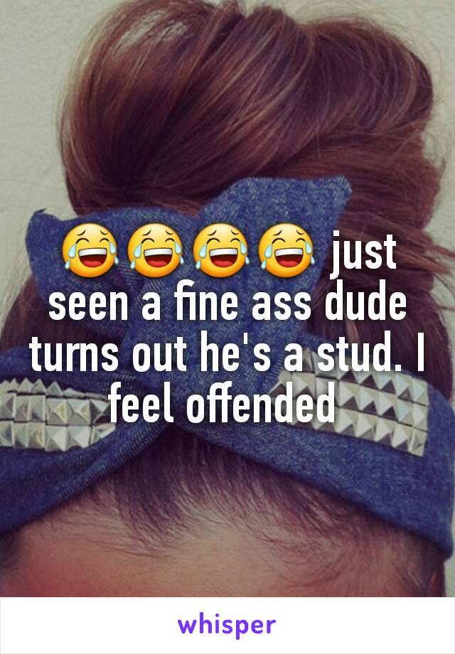 😂😂😂😂 just seen a fine ass dude turns out he's a stud. I feel offended 