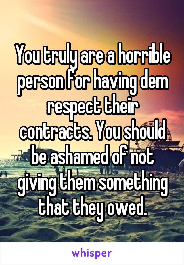 You truly are a horrible person for having dem respect their contracts. You should be ashamed of not giving them something that they owed.