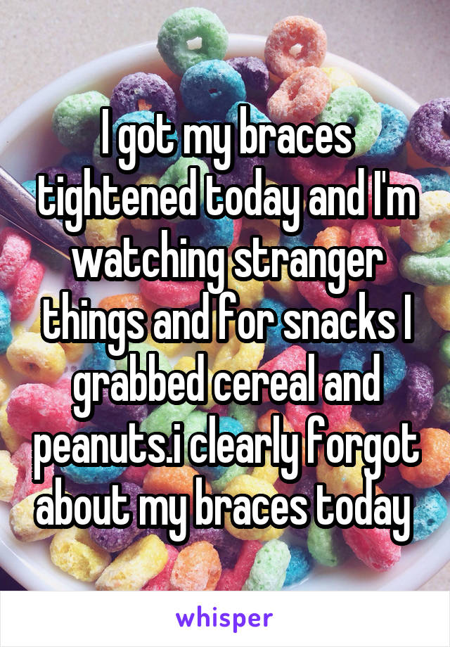 I got my braces tightened today and I'm watching stranger things and for snacks I grabbed cereal and peanuts.i clearly forgot about my braces today 