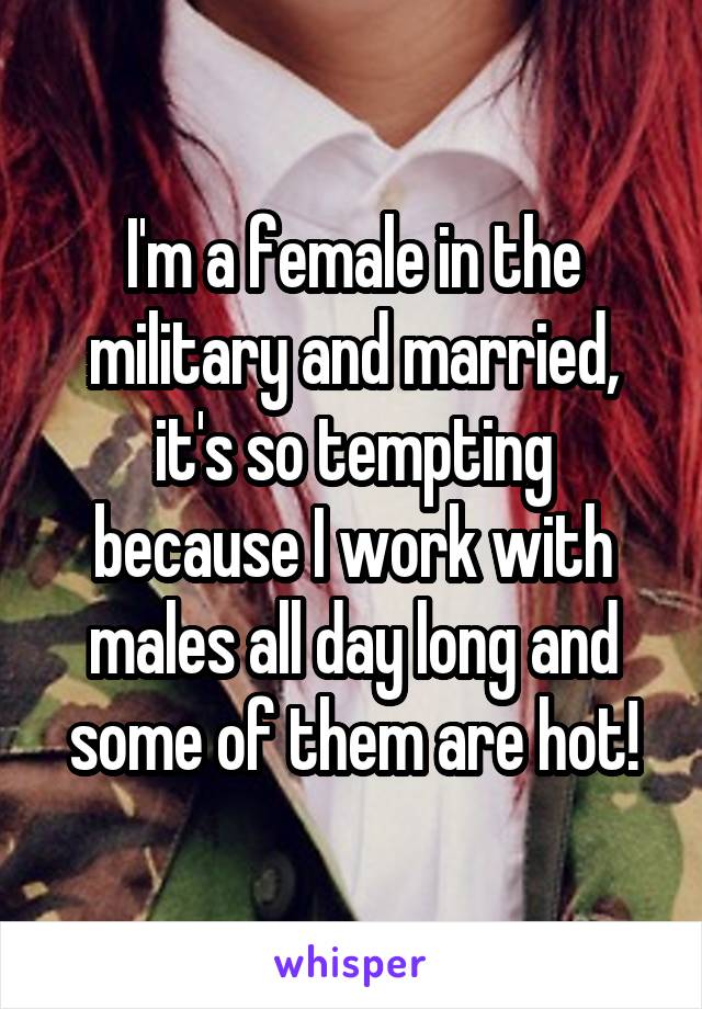 I'm a female in the military and married, it's so tempting because I work with males all day long and some of them are hot!