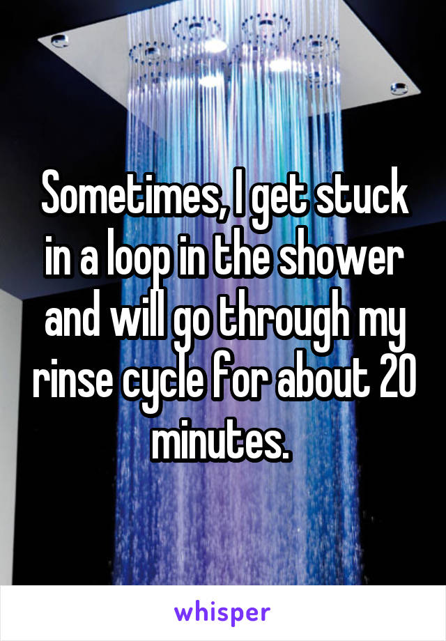 Sometimes, I get stuck in a loop in the shower and will go through my rinse cycle for about 20 minutes. 