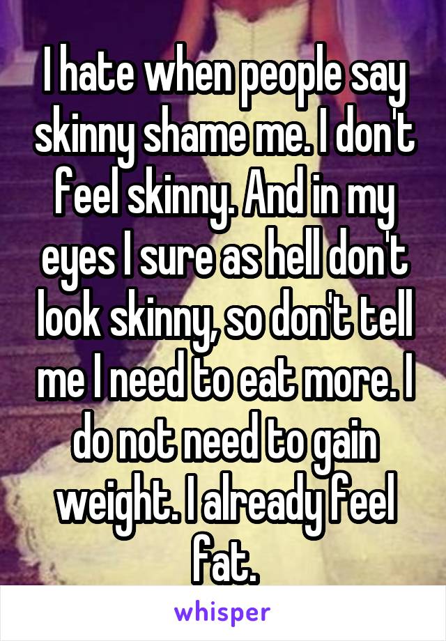 I hate when people say skinny shame me. I don't feel skinny. And in my eyes I sure as hell don't look skinny, so don't tell me I need to eat more. I do not need to gain weight. I already feel fat.