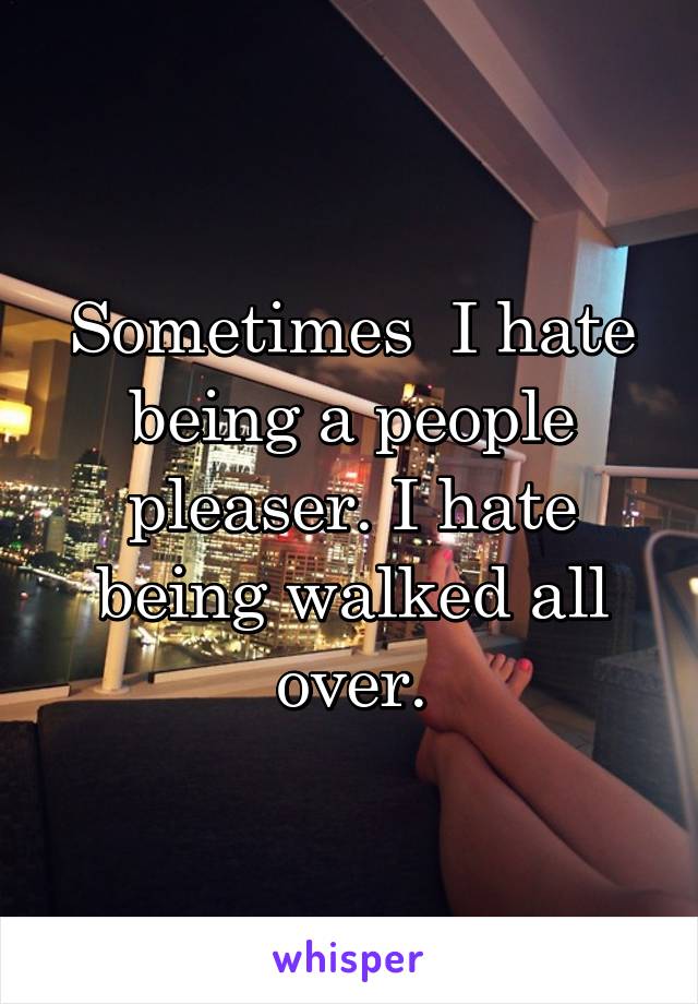 Sometimes  I hate being a people pleaser. I hate being walked all over.