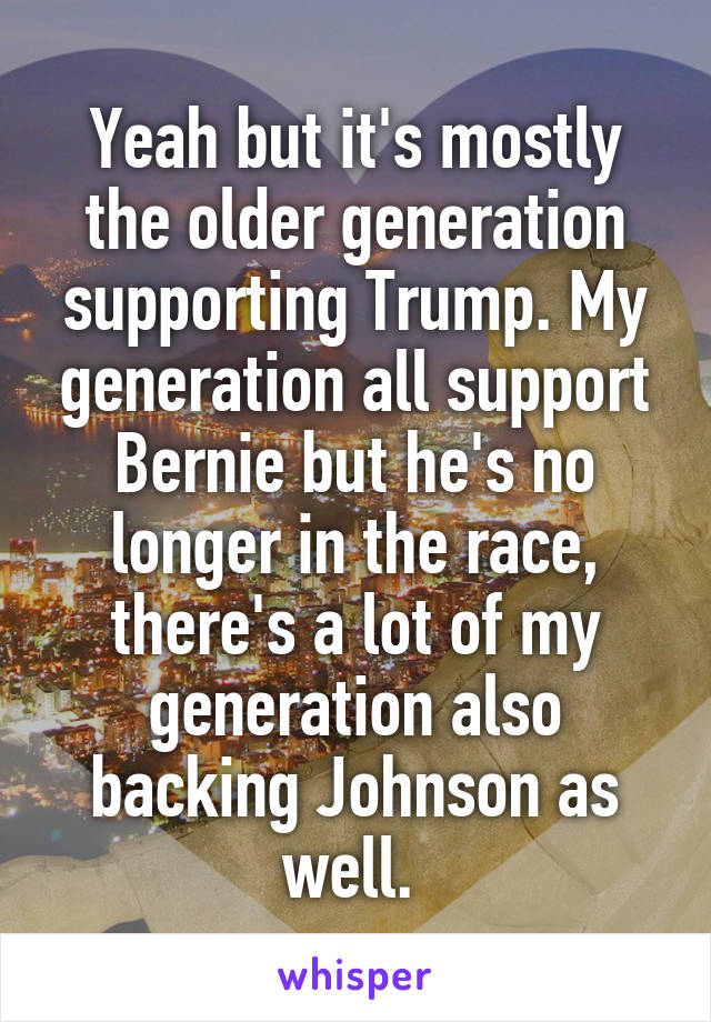 Yeah but it's mostly the older generation supporting Trump. My generation all support Bernie but he's no longer in the race, there's a lot of my generation also backing Johnson as well. 