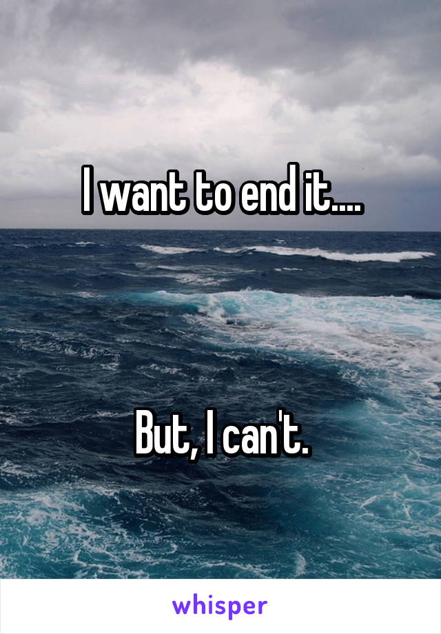 I want to end it....



But, I can't.