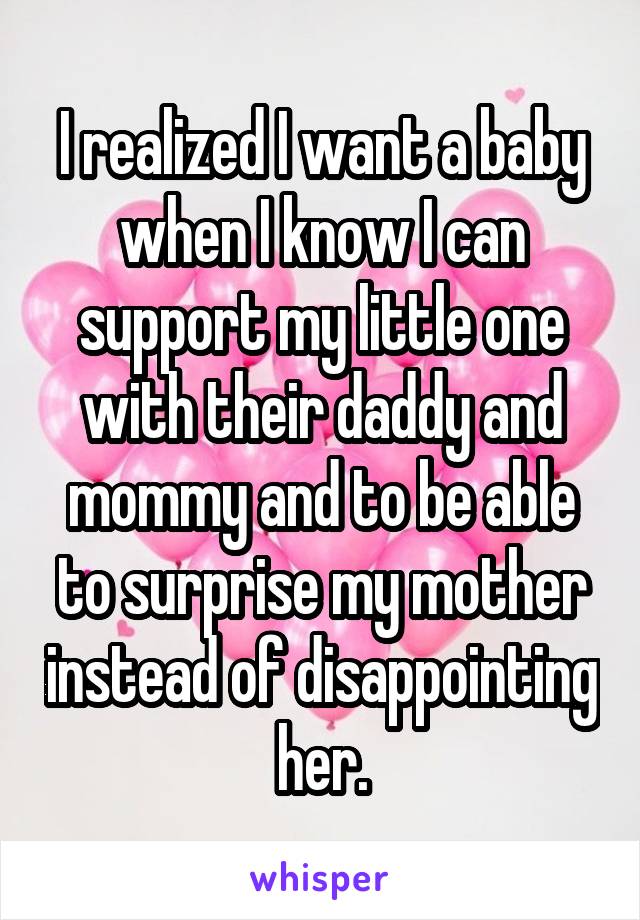 I realized I want a baby when I know I can support my little one with their daddy and mommy and to be able to surprise my mother instead of disappointing her.