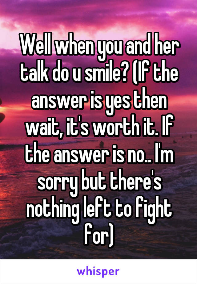 Well when you and her talk do u smile? (If the answer is yes then wait, it's worth it. If the answer is no.. I'm sorry but there's nothing left to fight for)