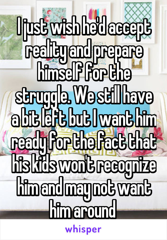 I just wish he'd accept reality and prepare himself for the struggle. We still have a bit left but I want him ready for the fact that his kids won't recognize him and may not want him around 