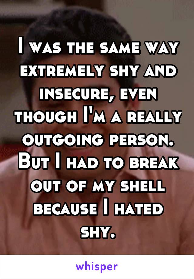 I was the same way extremely shy and insecure, even though I'm a really outgoing person. But I had to break out of my shell because I hated shy.