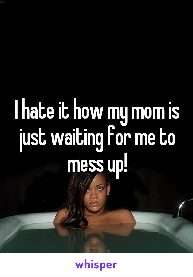 I hate it how my mom is just waiting for me to mess up!