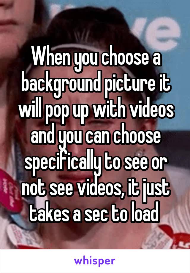 When you choose a background picture it will pop up with videos and you can choose specifically to see or not see videos, it just takes a sec to load 