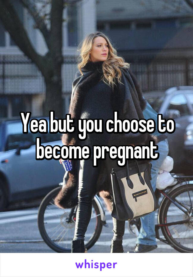 Yea but you choose to become pregnant