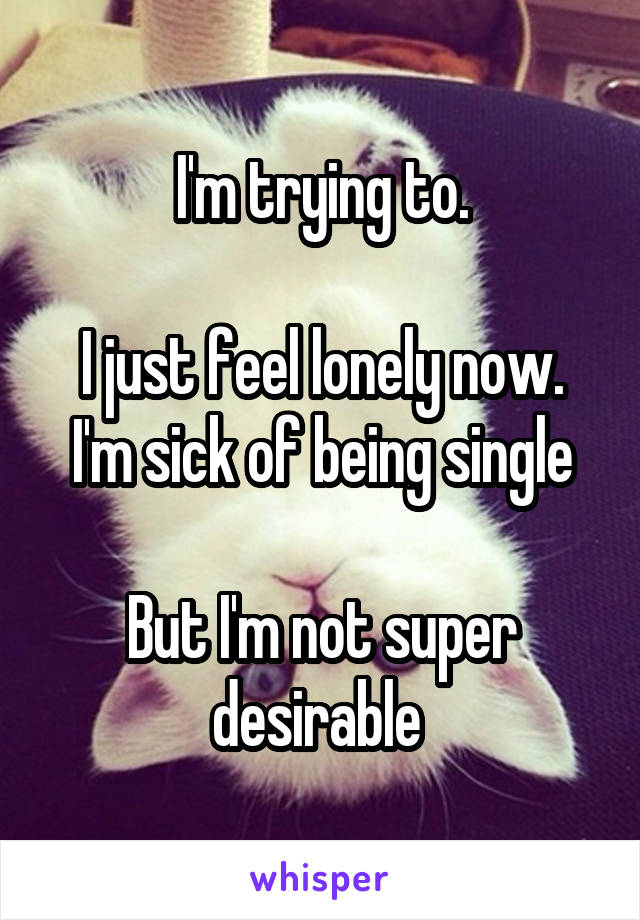 I'm trying to.

I just feel lonely now.
I'm sick of being single

But I'm not super desirable 