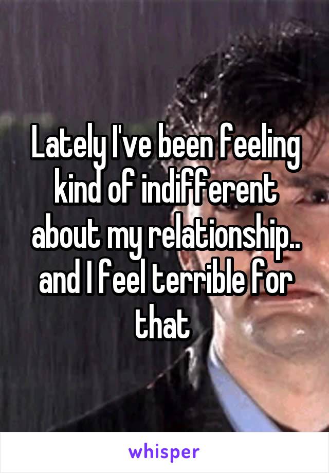 Lately I've been feeling kind of indifferent about my relationship.. and I feel terrible for that 