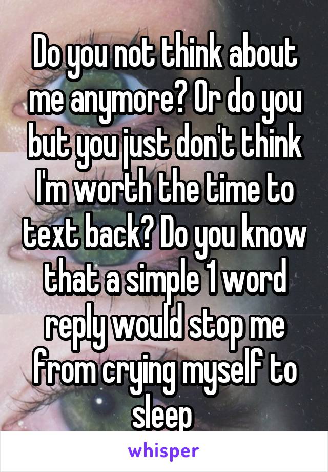 Do you not think about me anymore? Or do you but you just don't think I'm worth the time to text back? Do you know that a simple 1 word reply would stop me from crying myself to sleep 