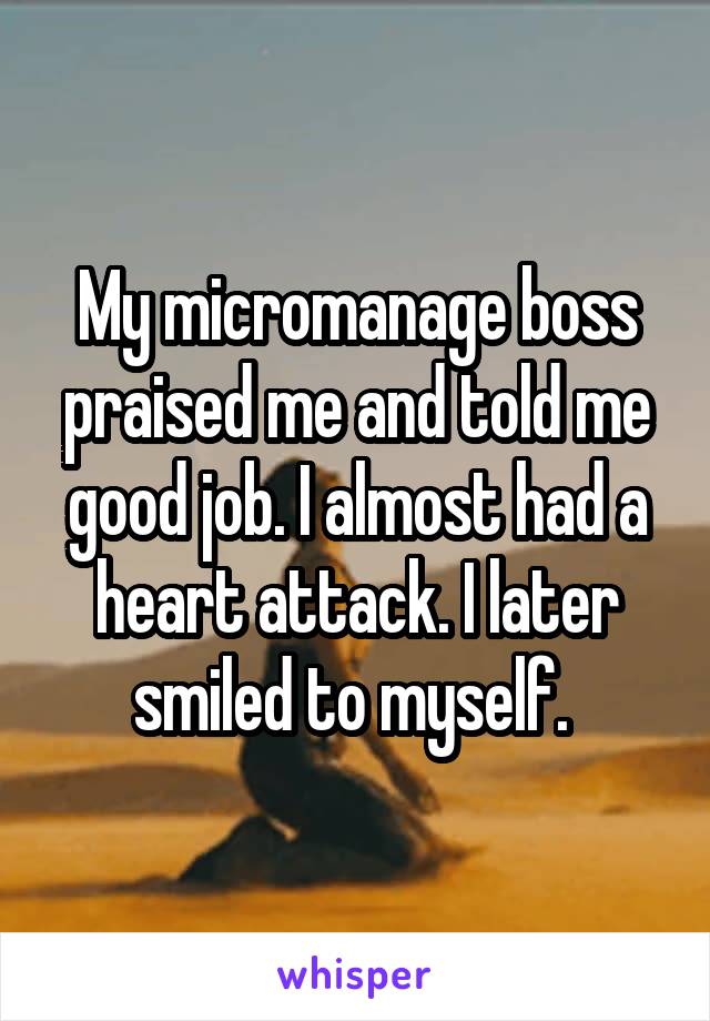 My micromanage boss praised me and told me good job. I almost had a heart attack. I later smiled to myself. 