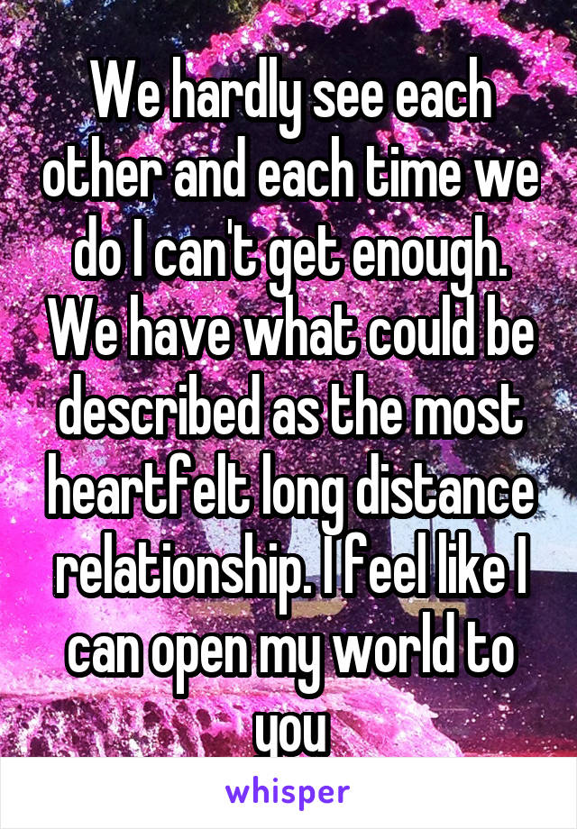 We hardly see each other and each time we do I can't get enough. We have what could be described as the most heartfelt long distance relationship. I feel like I can open my world to you