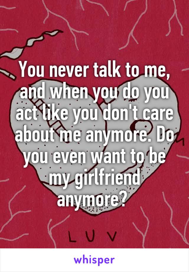 You never talk to me, and when you do you act like you don't care about me anymore. Do you even want to be my girlfriend anymore? 