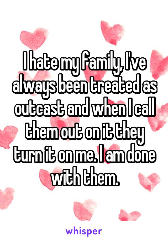 I hate my family, I've always been treated as outcast and when I call them out on it they turn it on me. I am done with them.