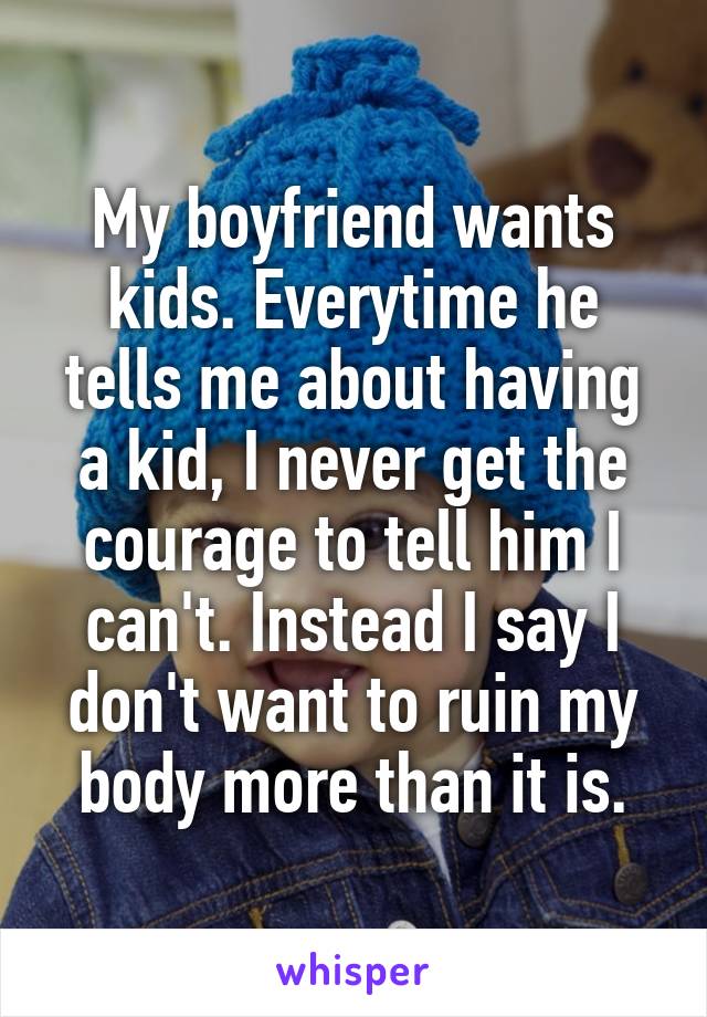 My boyfriend wants kids. Everytime he tells me about having a kid, I never get the courage to tell him I can't. Instead I say I don't want to ruin my body more than it is.