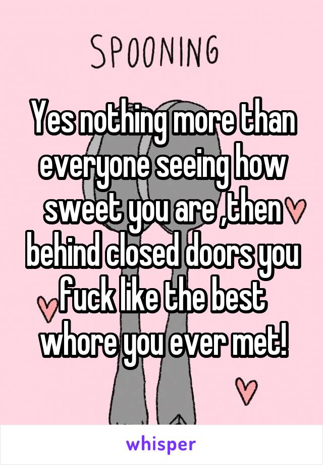 Yes nothing more than everyone seeing how sweet you are ,then behind closed doors you fuck like the best whore you ever met!