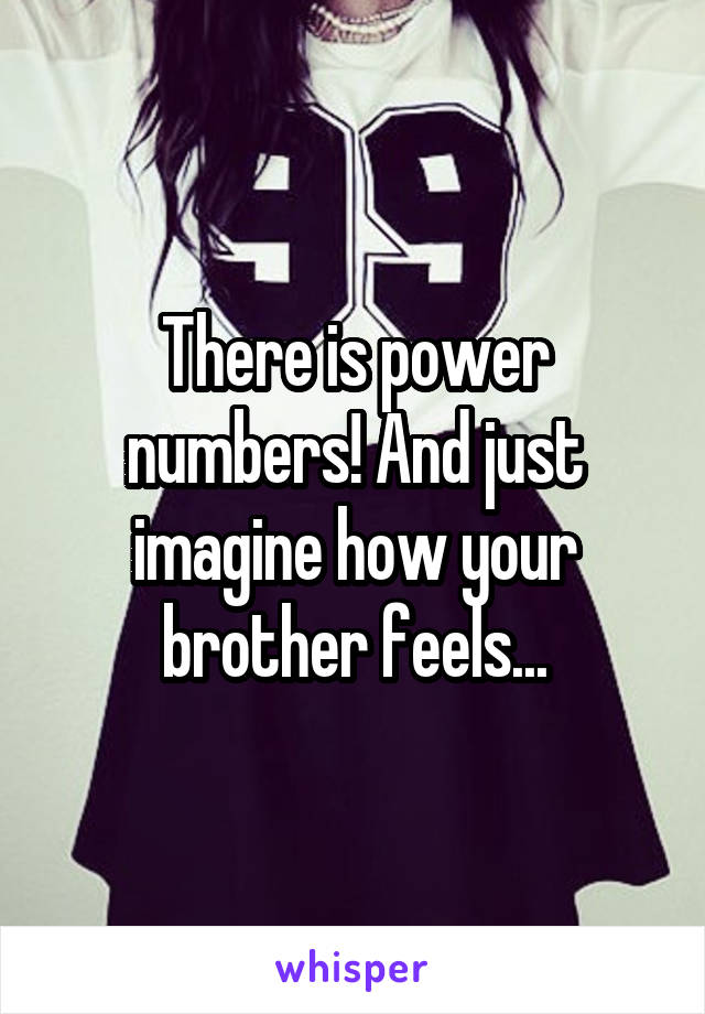 There is power numbers! And just imagine how your brother feels...