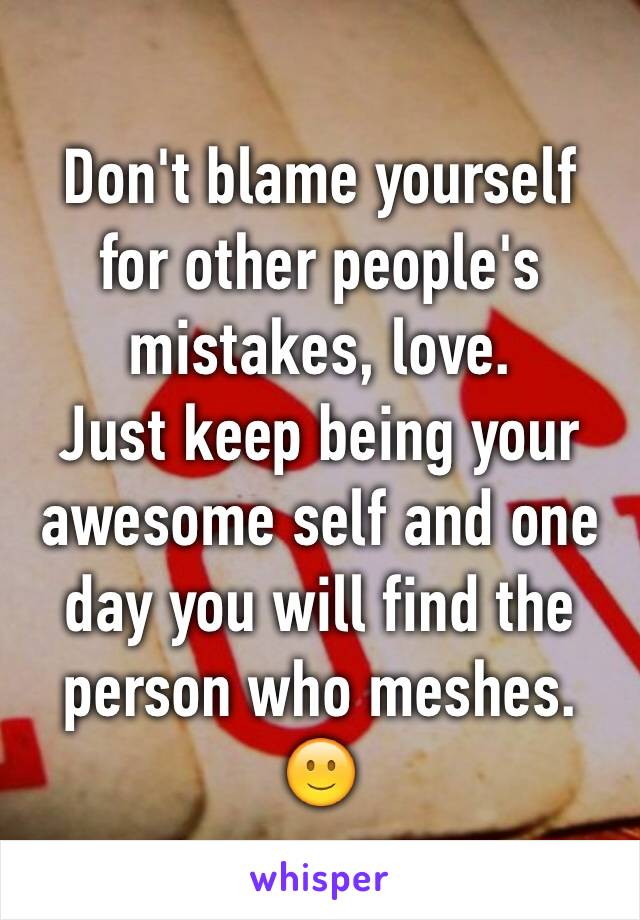 Don't blame yourself for other people's mistakes, love.
Just keep being your awesome self and one day you will find the person who meshes. 🙂