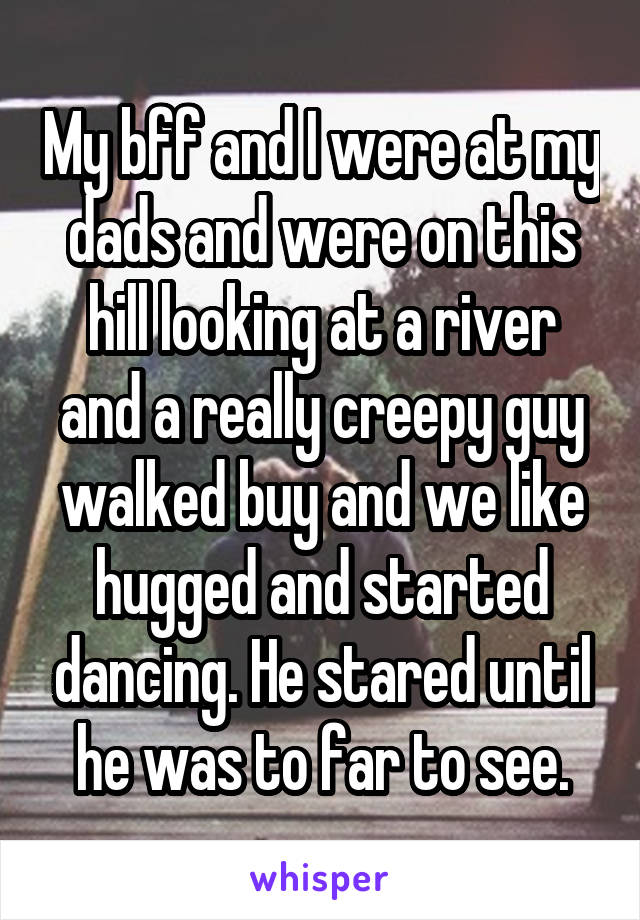 My bff and I were at my dads and were on this hill looking at a river and a really creepy guy walked buy and we like hugged and started dancing. He stared until he was to far to see.