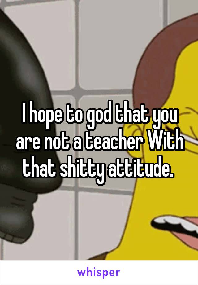 I hope to god that you are not a teacher With that shitty attitude. 