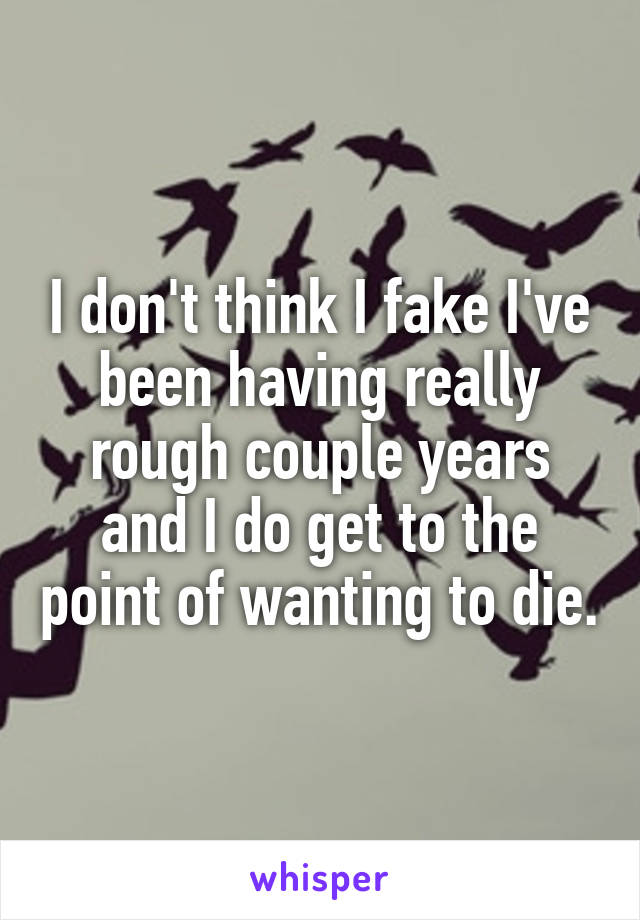 I don't think I fake I've been having really rough couple years and I do get to the point of wanting to die.