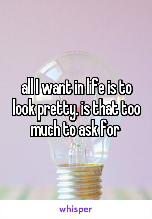 all I want in life is to look pretty. is that too much to ask for 