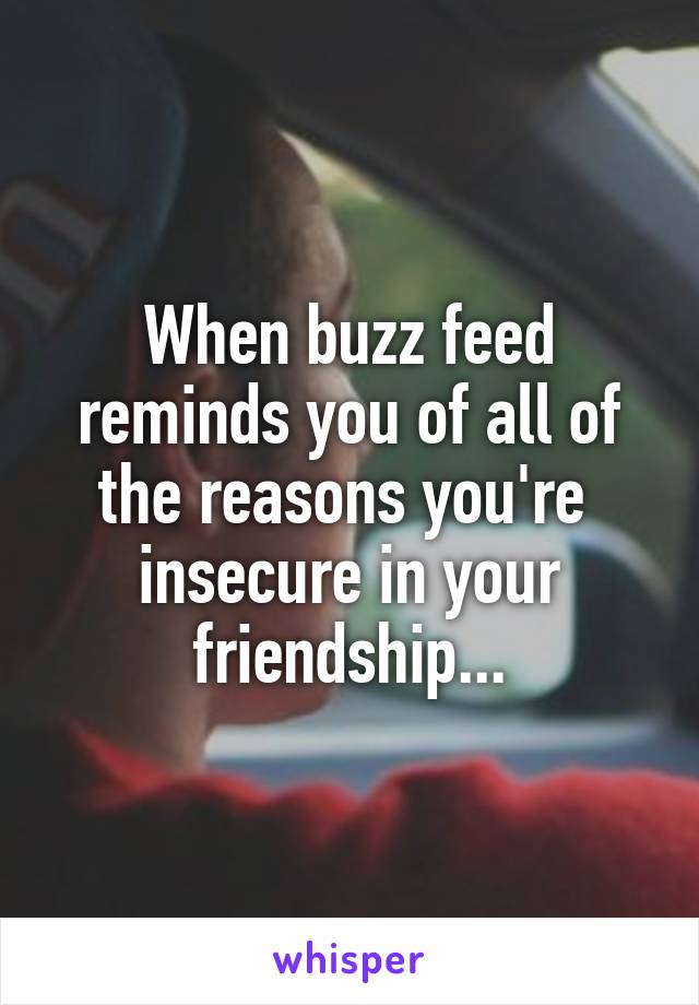 When buzz feed reminds you of all of the reasons you're  insecure in your friendship...