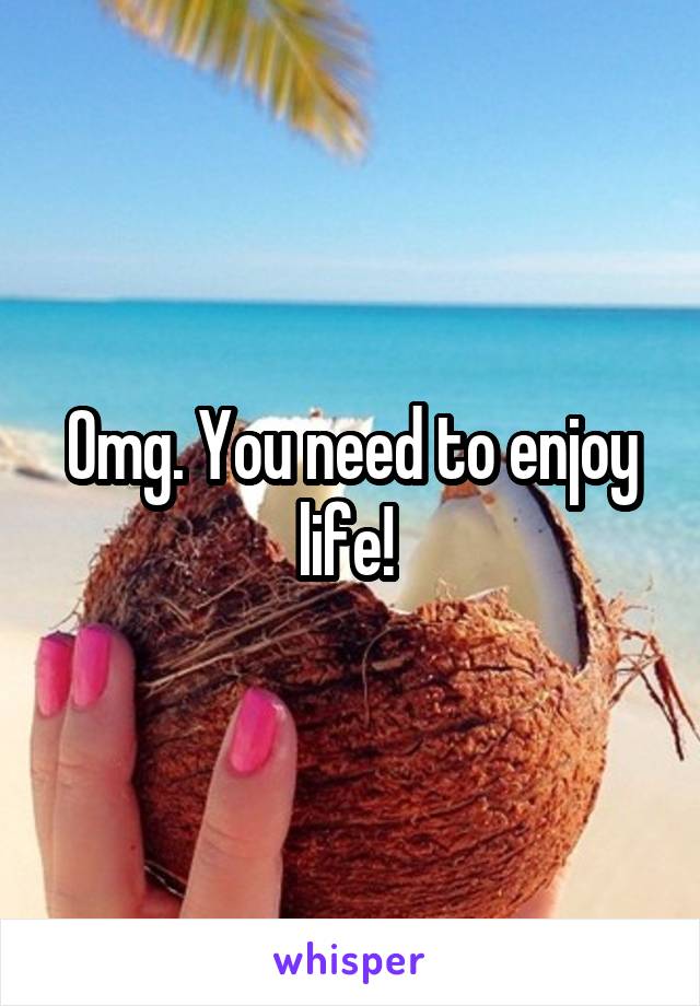 Omg. You need to enjoy life! 