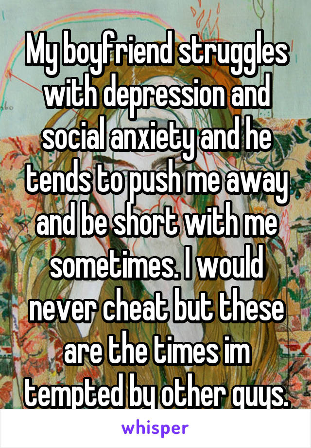 My boyfriend struggles with depression and social anxiety and he tends to push me away and be short with me sometimes. I would never cheat but these are the times im tempted by other guys.