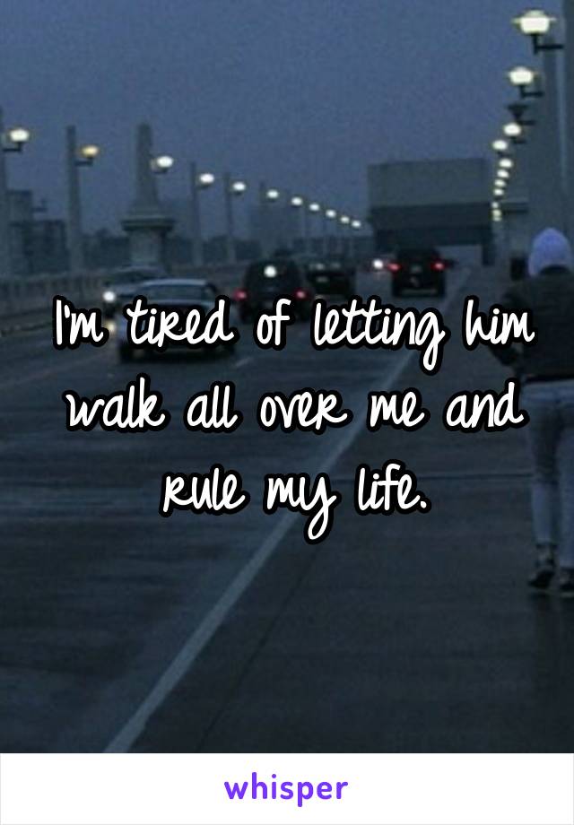 I'm tired of letting him walk all over me and rule my life.