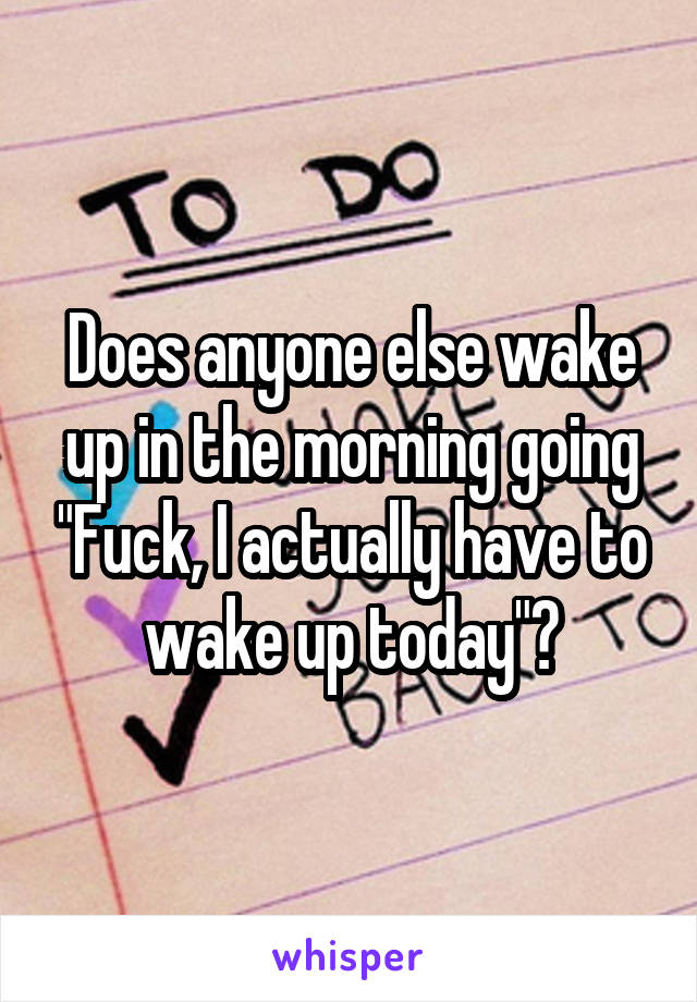 Does anyone else wake up in the morning going "Fuck, I actually have to wake up today"?