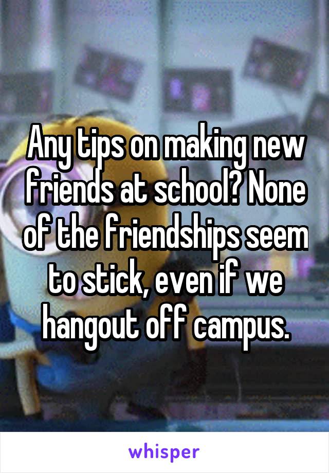 Any tips on making new friends at school? None of the friendships seem to stick, even if we hangout off campus.