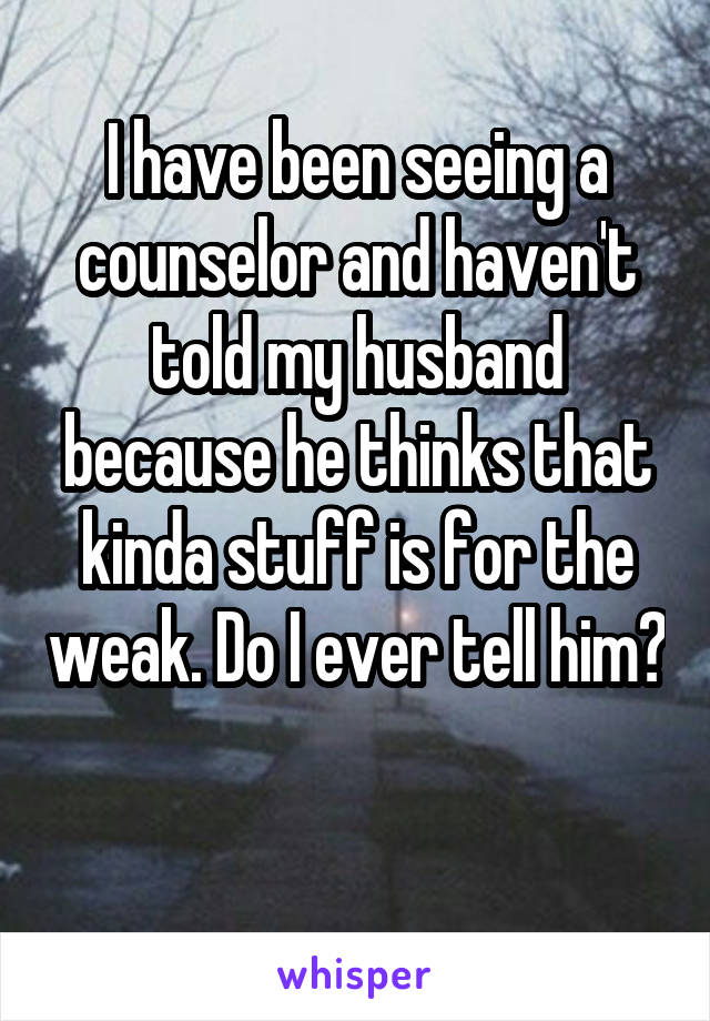 I have been seeing a counselor and haven't told my husband because he thinks that kinda stuff is for the weak. Do I ever tell him? 
