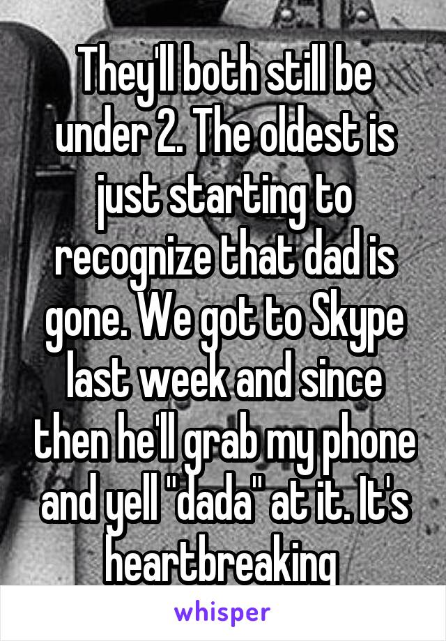 They'll both still be under 2. The oldest is just starting to recognize that dad is gone. We got to Skype last week and since then he'll grab my phone and yell "dada" at it. It's heartbreaking 