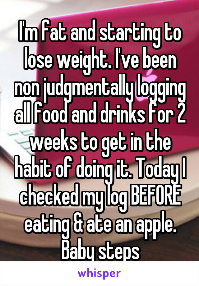 I'm fat and starting to lose weight. I've been non judgmentally logging all food and drinks for 2 weeks to get in the habit of doing it. Today I checked my log BEFORE eating & ate an apple. Baby steps