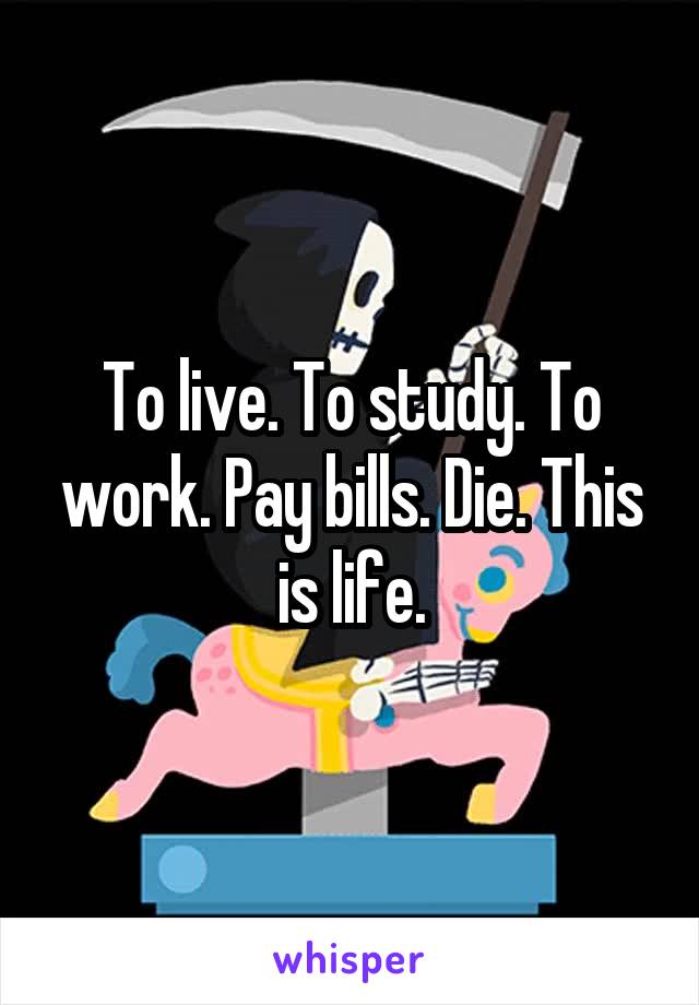 To live. To study. To work. Pay bills. Die. This is life.