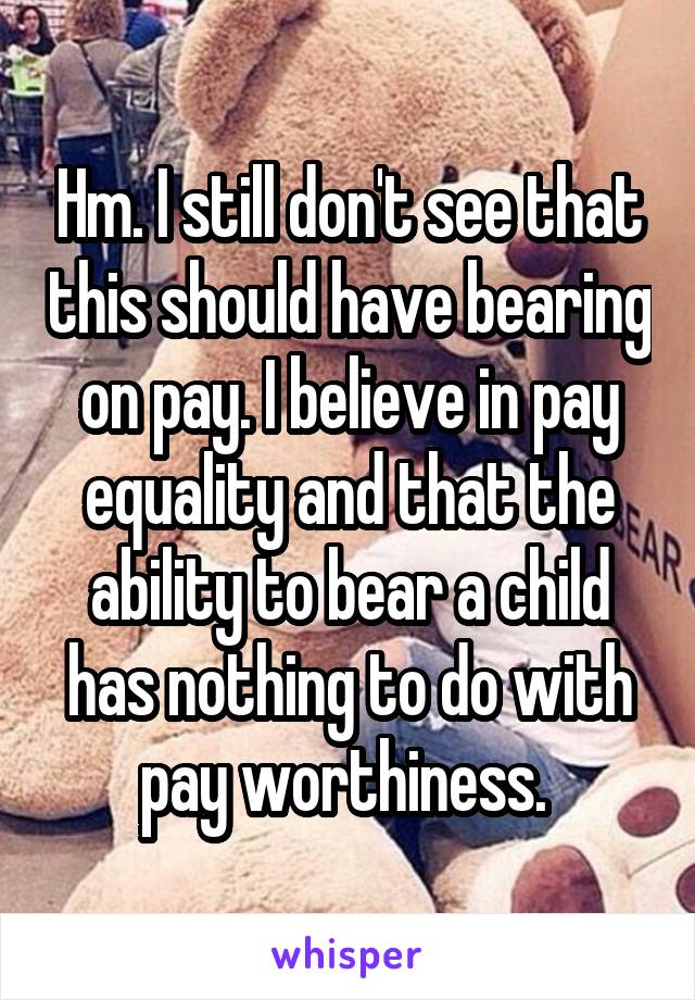 Hm. I still don't see that this should have bearing on pay. I believe in pay equality and that the ability to bear a child has nothing to do with pay worthiness. 