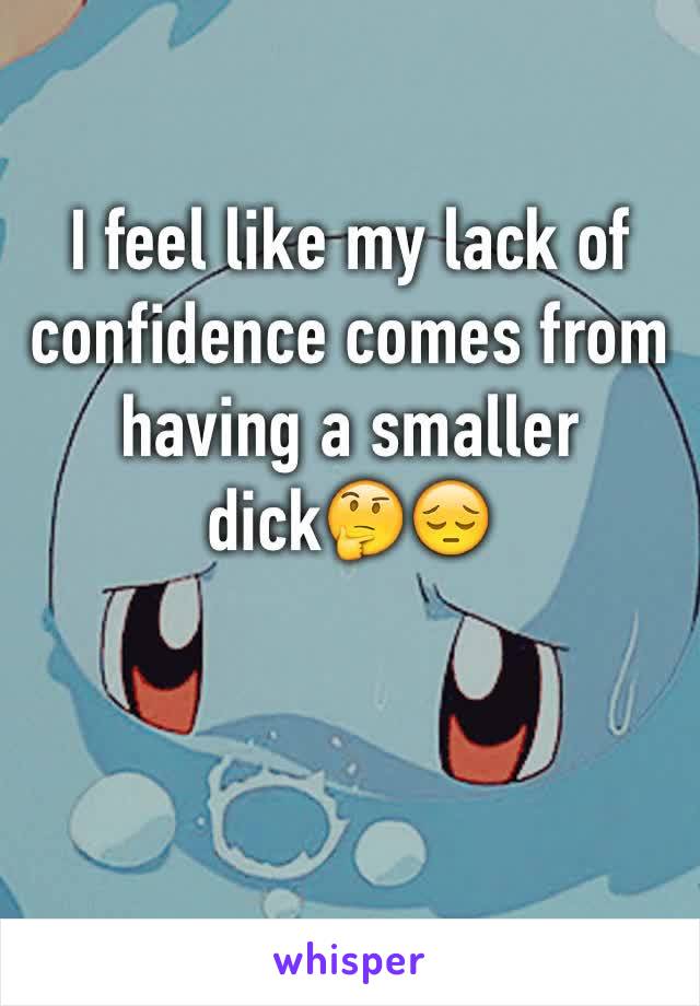 I feel like my lack of confidence comes from having a smaller dick🤔😔