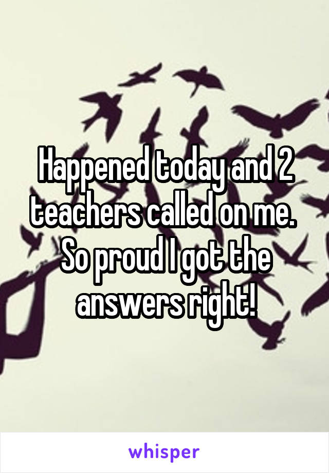 Happened today and 2 teachers called on me. 
So proud I got the answers right!