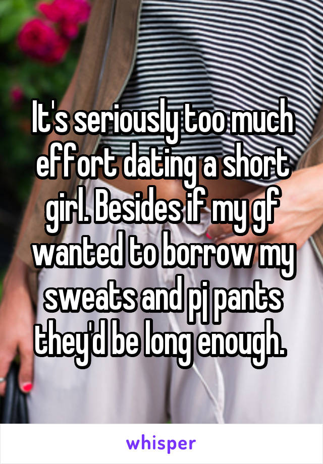 It's seriously too much effort dating a short girl. Besides if my gf wanted to borrow my sweats and pj pants they'd be long enough. 