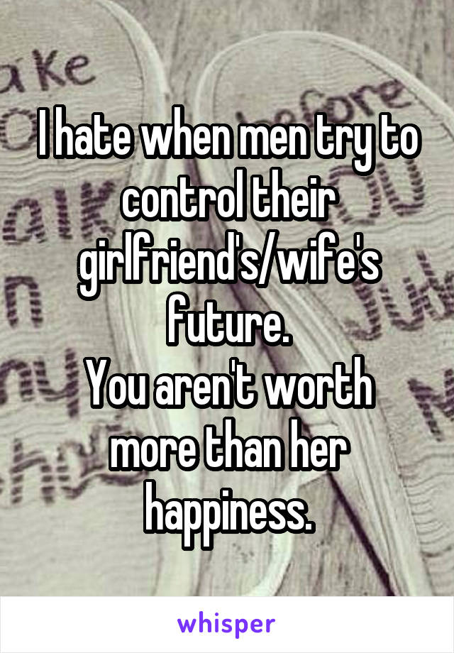 I hate when men try to control their girlfriend's/wife's future.
You aren't worth more than her happiness.