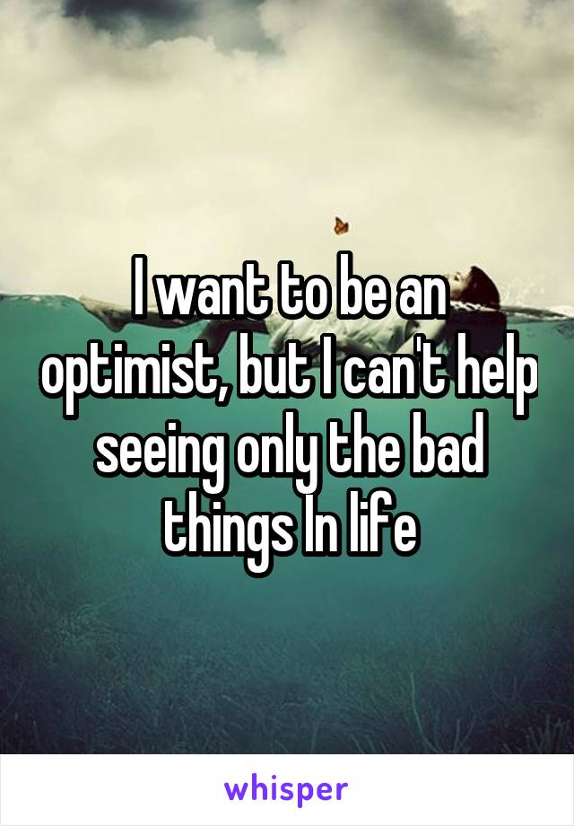 I want to be an optimist, but I can't help seeing only the bad things In life